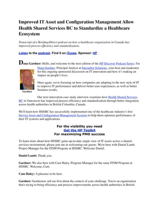 Improved IT Asset and Conﬁguration Management Allow
Health Shared Services BC to Standardize a Healthcare
Ecosystem
Transcript of a BrieﬁngsDirect podcast on how a healthcare organization in Canada has
improved process efﬁciency and standardization.
Listen to the podcast. Find it on iTunes. Sponsor: HP
Dana Gardner: Hello, and welcome to the next edition of the HP Discover Podcast Series. I'm
Dana Gardner, Principal Analyst at Interarbor Solutions, your host and moderator
for this ongoing sponsored discussion on IT innovation and how it’s making an
impact on people's lives.
Once again, we're focusing on how companies are adapting to the new style of IT
to improve IT performance and deliver better user experiences, as well as better
business results.
Our next innovation case study interview examines how Health Shared Services
BC in Vancouver has improved process efﬁciency and standardization through better integration
across health authorities in British Columbia, Canada.
We'll learn how HSSBC has successfully implemented one of the healthcare industry’s ﬁrst
Service Asset and Conﬁguration Management Systems to help them optimize performance of
their IT systems and applications.
For the visibility you need
Get the HP Toolkit
For maximizing PMO success
To learn more about how HSSBC gains up-to-date single view of IT assets across a shared-
services environment, please join me in welcoming our guests. We're here with Daniel Lamb,
Project Manager for the ITSM Program at HSSBC. Welcome Daniel.
Daniel Lamb: Thank you.
Gardner: We also here with Cam Haley, Program Manager for the same ITSM Program at
HSSBC. Welcome, Cam.
Cam Haley: A pleasure to be here.
Gardner: Gentlemen, tell me ﬁrst about the context of your challenge. You're an organization
that's trying to bring efﬁciency and process improvements across health authorities in British
Gardner
 