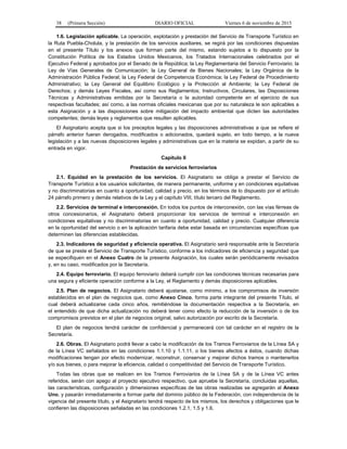 38 (Primera Sección) DIARIO OFICIAL Viernes 6 de noviembre de 2015
1.6. Legislación aplicable. La operación, explotación y prestación del Servicio de Transporte Turístico en
la Ruta Puebla-Cholula, y la prestación de los servicios auxiliares, se regirá por las condiciones dispuestas
en el presente Título y los anexos que forman parte del mismo, estando sujetos a lo dispuesto por la
Constitución Política de los Estados Unidos Mexicanos, los Tratados Internacionales celebrados por el
Ejecutivo Federal y aprobados por el Senado de la República; la Ley Reglamentaria del Servicio Ferroviario; la
Ley de Vías Generales de Comunicación; la Ley General de Bienes Nacionales; la Ley Orgánica de la
Administración Pública Federal; la Ley Federal de Competencia Económica; la Ley Federal de Procedimiento
Administrativo; la Ley General del Equilibrio Ecológico y la Protección al Ambiente; la Ley Federal de
Derechos; y demás Leyes Fiscales, así como sus Reglamentos; Instructivos, Circulares, las Disposiciones
Técnicas y Administrativas emitidas por la Secretaría o la autoridad competente en el ejercicio de sus
respectivas facultades; así como, a las normas oficiales mexicanas que por su naturaleza le son aplicables a
esta Asignación y a las disposiciones sobre mitigación del impacto ambiental que dicten las autoridades
competentes; demás leyes y reglamentos que resulten aplicables.
El Asignatario acepta que si los preceptos legales y las disposiciones administrativas a que se refiere el
párrafo anterior fueran derogados, modificados o adicionados, quedará sujeto, en todo tiempo, a la nueva
legislación y a las nuevas disposiciones legales y administrativas que en la materia se expidan, a partir de su
entrada en vigor.
Capítulo II
Prestación de servicios ferroviarios
2.1. Equidad en la prestación de los servicios. El Asignatario se obliga a prestar el Servicio de
Transporte Turístico a los usuarios solicitantes, de manera permanente, uniforme y en condiciones equitativas
y no discriminatorias en cuanto a oportunidad, calidad y precio, en los términos de lo dispuesto por el artículo
24 párrafo primero y demás relativos de la Ley y el capítulo VIII, título tercero del Reglamento.
2.2. Servicios de terminal e interconexión. En todos los puntos de interconexión, con las vías férreas de
otros concesionarios, el Asignatario deberá proporcionar los servicios de terminal e interconexión en
condiciones equitativas y no discriminatorias en cuanto a oportunidad, calidad y precio. Cualquier diferencia
en la oportunidad del servicio o en la aplicación tarifaria debe estar basada en circunstancias específicas que
determinen las diferencias establecidas.
2.3. Indicadores de seguridad y eficiencia operativa. El Asignatario será responsable ante la Secretaría
de que se preste el Servicio de Transporte Turístico, conforme a los indicadores de eficiencia y seguridad que
se especifiquen en el Anexo Cuatro de la presente Asignación, los cuales serán periódicamente revisados
y, en su caso, modificados por la Secretaría.
2.4. Equipo ferroviario. El equipo ferroviario deberá cumplir con las condiciones técnicas necesarias para
una segura y eficiente operación conforme a la Ley, el Reglamento y demás disposiciones aplicables.
2.5. Plan de negocios. El Asignatario deberá ajustarse, como mínimo, a los compromisos de inversión
establecidos en el plan de negocios que, como Anexo Cinco, forma parte integrante del presente Título, el
cual deberá actualizarse cada cinco años, remitiéndose la documentación respectiva a la Secretaría, en
el entendido de que dicha actualización no deberá tener como efecto la reducción de la inversión o de los
compromisos previstos en el plan de negocios original, salvo autorización por escrito de la Secretaría.
El plan de negocios tendrá carácter de confidencial y permanecerá con tal carácter en el registro de la
Secretaría.
2.6. Obras. El Asignatario podrá llevar a cabo la modificación de los Tramos Ferroviarios de la Línea SA y
de la Línea VC señalados en las condiciones 1.1.10 y 1.1.11, o los bienes afectos a éstos, cuando dichas
modificaciones tengan por efecto modernizar, reconstruir, conservar y mejorar dichos tramos o mantenerlos
y/o sus bienes, o para mejorar la eficiencia, calidad o competitividad del Servicio de Transporte Turístico.
Todas las obras que se realicen en los Tramos Ferroviarios de la Línea SA y de la Línea VC antes
referidos, serán con apego al proyecto ejecutivo respectivo, que apruebe la Secretaría, concluidas aquellas,
las características, configuración y dimensiones específicas de las obras realizadas se agregarán al Anexo
Uno, y pasarán inmediatamente a formar parte del dominio público de la Federación, con independencia de la
vigencia del presente título, y el Asignatario tendrá respecto de los mismos, los derechos y obligaciones que le
confieren las disposiciones señaladas en las condiciones 1.2.1, 1.5 y 1.6.
 