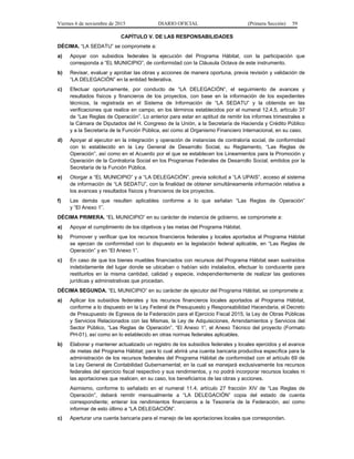 Viernes 6 de noviembre de 2015 DIARIO OFICIAL (Primera Sección) 59
CAPÍTULO V. DE LAS RESPONSABILIDADES
DÉCIMA. “LA SEDATU” se compromete a:
a) Apoyar con subsidios federales la ejecución del Programa Hábitat, con la participación que
corresponda a “EL MUNICIPIO”, de conformidad con la Cláusula Octava de este instrumento.
b) Revisar, evaluar y aprobar las obras y acciones de manera oportuna, previa revisión y validación de
“LA DELEGACIÓN” en la entidad federativa.
c) Efectuar oportunamente, por conducto de “LA DELEGACIÓN”, el seguimiento de avances y
resultados físicos y financieros de los proyectos, con base en la información de los expedientes
técnicos, la registrada en el Sistema de Información de “LA SEDATU” y la obtenida en las
verificaciones que realice en campo, en los términos establecidos por el numeral 12.4.5, artículo 37
de “Las Reglas de Operación”. Lo anterior para estar en aptitud de remitir los informes trimestrales a
la Cámara de Diputados del H. Congreso de la Unión, a la Secretaría de Hacienda y Crédito Público
y a la Secretaría de la Función Pública, así como al Organismo Financiero Internacional, en su caso.
d) Apoyar al ejecutor en la integración y operación de instancias de contraloría social, de conformidad
con lo establecido en la Ley General de Desarrollo Social, su Reglamento, “Las Reglas de
Operación”, así como en el Acuerdo por el que se establecen los Lineamientos para la Promoción y
Operación de la Contraloría Social en los Programas Federales de Desarrollo Social, emitidos por la
Secretaría de la Función Pública.
e) Otorgar a “EL MUNICIPIO” y a “LA DELEGACIÓN”, previa solicitud a “LA UPAIS”, acceso al sistema
de información de “LA SEDATU”, con la finalidad de obtener simultáneamente información relativa a
los avances y resultados físicos y financieros de los proyectos.
f) Las demás que resulten aplicables conforme a lo que señalan “Las Reglas de Operación”
y “El Anexo 1”.
DÉCIMA PRIMERA. “EL MUNICIPIO” en su carácter de instancia de gobierno, se compromete a:
a) Apoyar el cumplimiento de los objetivos y las metas del Programa Hábitat.
b) Promover y verificar que los recursos financieros federales y locales aportados al Programa Hábitat
se ejerzan de conformidad con lo dispuesto en la legislación federal aplicable, en “Las Reglas de
Operación” y en “El Anexo 1”.
c) En caso de que los bienes muebles financiados con recursos del Programa Hábitat sean sustraídos
indebidamente del lugar donde se ubicaban o habían sido instalados, efectuar lo conducente para
restituirlos en la misma cantidad, calidad y especie, independientemente de realizar las gestiones
jurídicas y administrativas que procedan.
DÉCIMA SEGUNDA. “EL MUNICIPIO” en su carácter de ejecutor del Programa Hábitat, se compromete a:
a) Aplicar los subsidios federales y los recursos financieros locales aportados al Programa Hábitat,
conforme a lo dispuesto en la Ley Federal de Presupuesto y Responsabilidad Hacendaria, el Decreto
de Presupuesto de Egresos de la Federación para el Ejercicio Fiscal 2015, la Ley de Obras Públicas
y Servicios Relacionados con las Mismas, la Ley de Adquisiciones, Arrendamientos y Servicios del
Sector Público, “Las Reglas de Operación”, “El Anexo 1”, el Anexo Técnico del proyecto (Formato
PH-01), así como en lo establecido en otras normas federales aplicables.
b) Elaborar y mantener actualizado un registro de los subsidios federales y locales ejercidos y el avance
de metas del Programa Hábitat; para lo cual abrirá una cuenta bancaria productiva específica para la
administración de los recursos federales del Programa Hábitat de conformidad con el artículo 69 de
la Ley General de Contabilidad Gubernamental; en la cual se manejará exclusivamente los recursos
federales del ejercicio fiscal respectivo y sus rendimientos, y no podrá incorporar recursos locales ni
las aportaciones que realicen, en su caso, los beneficiarios de las obras y acciones.
Asimismo, conforme lo señalado en el numeral 11.4, artículo 27 fracción XIV de “Las Reglas de
Operación”, deberá remitir mensualmente a “LA DELEGACIÓN” copia del estado de cuenta
correspondiente; enterar los rendimientos financieros a la Tesorería de la Federación, así como
informar de esto último a “LA DELEGACIÓN”.
c) Aperturar una cuenta bancaria para el manejo de las aportaciones locales que correspondan.
 