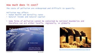 How much does it cost?
The costs of pollution are widespread and difficult to quantify.
Pollution may affect:
• Human health and mortality rates
• Natural income and natural capital
• Some forms of pollution cannot be contained by national boundaries and
therefore can act either locally, regionally, or globally
https://saferenvironment.files.wordpress.com/2008/09/pollution.jpg?w=300&h=199
 