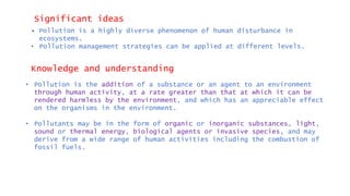 Significant ideas
• Pollution is a highly diverse phenomenon of human disturbance in
ecosystems.
• Pollution management strategies can be applied at different levels.
Knowledge and understanding
• Pollution is the addition of a substance or an agent to an environment
through human activity, at a rate greater than that at which it can be
rendered harmless by the environment, and which has an appreciable effect
on the organisms in the environment.
• Pollutants may be in the form of organic or inorganic substances, light,
sound or thermal energy, biological agents or invasive species, and may
derive from a wide range of human activities including the combustion of
fossil fuels.
 