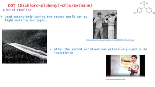 DDT (Dichloro-diphenyl-chloroethane)
A brief timeline
• Used extensively during the second world war to
fight malaria and typhus
• After the second world war was extensively used as an
insecticide
https://upload.wikimedia.org/wikipedia/commons/0/00/DDT_WWII_soldier.jpg
https://youtu.be/MMSEnIVFBQ0
 