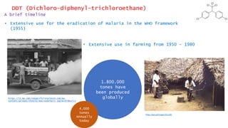 DDT (Dichloro-diphenyl-trichloroethane)
A brief timeline
• Extensive use for the eradication of malaria in the WHO framework
(1955)
• Extensive use in farming from 1950 - 1980
1.800.000
tones have
been produced
globally
4,000
tones
Annually
today
https://i2.wp.com/respectfulinsolence.com/wp-
content/uploads/2016/02/maxresdefault.jpg?w=955&ssl=1
https://goo.gl/images/DLyc9G
 