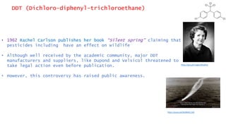 DDT (Dichloro-diphenyl-trichloroethane)
• 1962 Rachel Carlson publishes her book “Silent spring” claiming that
pesticides including have an effect on wildlife
• Although well received by the academic community, major DDT
manufacturers and suppliers, like Dupond and Velsicol threatened to
take legal action even before publication.
• However, this controversy has raised public awareness.
https://youtu.be/SeJNRaE11A0
https://goo.gl/images/MxaR3U
 