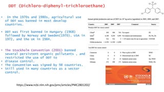 DDT (Dichloro-diphenyl-trichloroethane)
• In the 1970s and 1980s, agricultural use
of DDT was banned in most develop
countries.
• DDT was first banned in Hungary (1968)
followed by Norway and Sweden(1970), USA in
1972, and the UK in 1984.
• The Stockholm Convention (2001) banned
several persistent organic pollutants , and
restricted the use of DDT to
• disease control.
• The Convention was signed by 98 countries.
• Still used in many countries as a vector
control.
https://www.ncbi.nlm.nih.gov/pmc/articles/PMC2801202/
 
