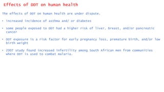 Effects of DDT on human health
The effects of DDT on human health are under dispute.
• increased incidence of asthma and/ or diabetes
• some people exposed to DDT had a higher risk of liver, breast, and/or pancreatic
cancer
• DDT exposure is a risk factor for early pregnancy loss, premature birth, and/or low
birth weight
• 2007 study found increased infertility among South African men from communities
where DDT is used to combat malaria.
 