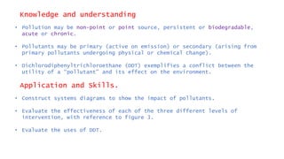 Knowledge and understanding
• Pollution may be non-point or point source, persistent or biodegradable,
acute or chronic.
• Pollutants may be primary (active on emission) or secondary (arising from
primary pollutants undergoing physical or chemical change).
• Dichlorodiphenyltrichloroethane (DDT) exemplifies a conflict between the
utility of a “pollutant” and its effect on the environment.
Application and Skills.
• Construct systems diagrams to show the impact of pollutants.
• Evaluate the effectiveness of each of the three different levels of
intervention, with reference to figure 3.
• Evaluate the uses of DDT.
 