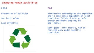 Changing human activities
PROS
Prevention of pollution
Intrinsic value
Cost effective
COS
Alternative technologies are expensive
and in some cases dependent on local
conditions (think of wind or solar
energy and where they may be
applicable)
Some goods, like plastic, can be
recycled only under specific
conditions.
 