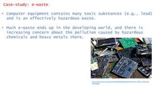 Case-study: e-waste
• Computer equipment contains many toxic substances (e.g., lead)
and is an effectively hazardous waste.
• Much e-waste ends up in the developing world, and there is
increasing concern about the pollution caused by hazardous
chemicals and heavy metals there.
https://media.wired.com/photos/5932304958b0d64bb35d0243/master/w_3000,c_limit/device-
recycling.jpg
 