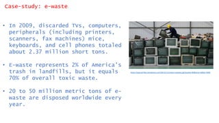 Case-study: e-waste
• In 2009, discarded TVs, computers,
peripherals (including printers,
scanners, fax machines) mice,
keyboards, and cell phones totaled
about 2.37 million short tons.
• E-waste represents 2% of America's
trash in landfills, but it equals
70% of overall toxic waste.
• 20 to 50 million metric tons of e-
waste are disposed worldwide every
year.
https://qzprod.files.wordpress.com/2013/11/reuters-ewaste.jpg?quality=80&strip=all&w=2400
 