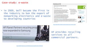 Case-study: e-waste
• in 2009, Dell became the first in
the industry to ban the export of
nonworking electronics and e-waste
to developing countries
http://www.dell.com/learn/us/en/uscorp1/corp-comm/e-waste
http://h20195.www2.hp.com/V2/GetDocument.aspx?docname=c05322123
• HP provides recycling
services to all
commercial partners.
 
