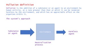 Pollution definition
Pollution is the addition of a substance or an agent to an environment by
human activity, at a rate greater than that at which it can be rendered
harmless by the environment, and which has an appreciable effect on the
organisms within it.
The system’s approach
EnvironmentSubstance
or agent
Neutralization
process
Harmless
agent
 