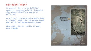 How much? When?
In general there is no definite
quantity, concentration or intensity
that would identify a source of
pollution.
An oil spill in Antarctica would have
a stronger impact on the Arctic ocean
due to the low decomposition rates
Read about the oil spills in Komi,
Russia here
 