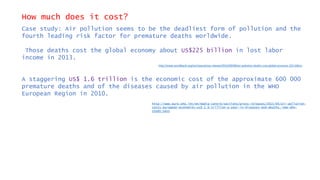 How much does it cost?
Case study: Air pollution seems to be the deadliest form of pollution and the
fourth leading risk factor for premature deaths worldwide.
Those deaths cost the global economy about US$225 billion in lost labor
income in 2013.
A staggering US$ 1.6 trillion is the economic cost of the approximate 600 000
premature deaths and of the diseases caused by air pollution in the WHO
European Region in 2010.
http://www.worldbank.org/en/news/press-release/2016/09/08/air-pollution-deaths-cost-global-economy-225-billion
http://www.euro.who.int/en/media-centre/sections/press-releases/2015/04/air-pollution-
costs-european-economies-us$-1.6-trillion-a-year-in-diseases-and-deaths,-new-who-
study-says
 