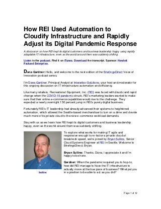 Page 1 of 12
How REI Used Automation to
Cloudify Infrastructure and Rapidly
Adjust its Digital Pandemic Response
A discussion on how REI kept its digital customers and business leadership happy using rapidly
adaptable IT infrastructure, even as the world around them was suddenly shifting.
Listen to the podcast. Find it on iTunes. Download the transcript. Sponsor: Hewlett
Packard Enterprise.
Dana Gardner: Hello, and welcome to the next edition of the BriefingsDirect Voice of
Innovation podcast series.
I’m Dana Gardner, Principal Analyst at Interarbor Solutions, your host and moderator for
this ongoing discussion on IT infrastructure automation and efficiency.
Like many retailers, Recreational Equipment, Inc. (REI) was faced with drastic and rapid
change when the COVID-19 pandemic struck. REI’s marketing leaders wanted to make
sure that their online e-commerce capabilities would rise to the challenge. They
expected a nearly overnight 150 percent jump in REI’s purely digital business.
Fortunately REI’s IT leadership had already advanced their systems to heightened
automation, which allowed the Seattle-based merchandiser to turn on a dime and devote
much more of its private cloud to the new e-commerce workload demands.
Stay with us as we learn how REI kept its digital customers and business leadership
happy, even as the world around them was suddenly shifting.
To explore what works for making IT agile and
responsive enough to re-factor a private cloud at
breakneck speed, we’re joined by Bryan Sullins, Senior
Cloud Systems Engineer at REI in Seattle. Welcome to
BriefingsDirect, Bryan.
Bryan Sullins: Thanks, Dana. I appreciate it and I’m
happy to be here.
Gardner: When the pandemic required you to hop-to,
how did REI manage to have the IT infrastructure to
actually move at the true pace of business? What put you
in a position to be able to act as you did?Sullins
 