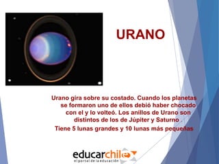 URANO
Urano gira sobre su costado. Cuando los planetas
se formaron uno de ellos debió haber chocado
con el y lo volteó. Los anillos de Urano son
distintos de los de Júpiter y Saturno .
Tiene 5 lunas grandes y 10 lunas más pequeñas
 
