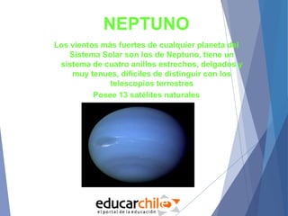NEPTUNO
Los vientos más fuertes de cualquier planeta del
Sistema Solar son los de Neptuno, tiene un
sistema de cuatro anillos estrechos, delgados y
muy tenues, difíciles de distinguir con los
telescopios terrestres
Posee 13 satélites naturales
 