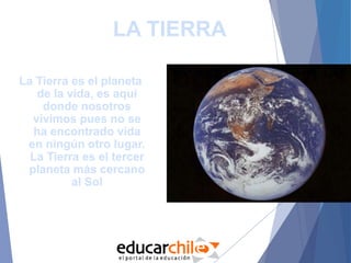 LA TIERRA
La Tierra es el planeta
de la vida, es aquí
donde nosotros
vivimos pues no se
ha encontrado vida
en ningún otro lugar.
La Tierra es el tercer
planeta más cercano
al Sol
 