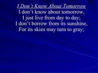 I Don’t Know About Tomorrow I don’t know about tomorrow, I just live from day to day; I don’t borrow from its sunshine, For its skies may turn to gray; 