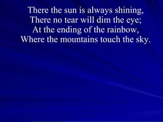 There the sun is always shining, There no tear will dim the eye; At the ending of the rainbow, Where the mountains touch the sky. 
