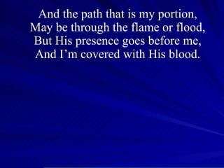 And the path that is my portion, May be through the flame or flood, But His presence goes before me, And I’m covered with His blood. 