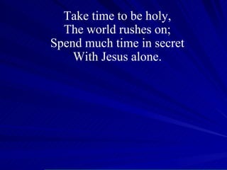 Take time to be holy, The world rushes on; Spend much time in secret With Jesus alone. 