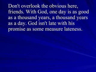 Don't overlook the obvious here, friends. With God, one day is as good as a thousand years, a thousand years as a day. God isn't late with his promise as some measure lateness.  