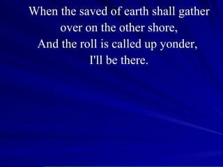 When the saved of earth shall gather over on the other shore, And the roll is called up yonder,  I'll be there. 