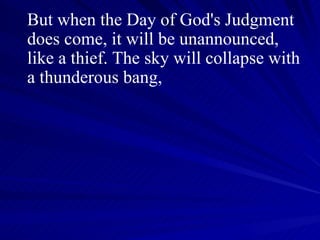 But when the Day of God's Judgment does come, it will be unannounced, like a thief. The sky will collapse with a thunderous bang,  