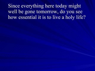 Since everything here today might well be gone tomorrow, do you see how essential it is to live a holy life?  