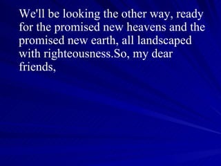 We'll be looking the other way, ready for the promised new heavens and the promised new earth, all landscaped with righteousness.So, my dear friends,  