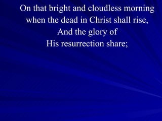 On that bright and cloudless morning when the dead in Christ shall rise, And the glory of His resurrection share; 
