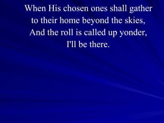When His chosen ones shall gather to their home beyond the skies, And the roll is called up yonder, I'll be there. 