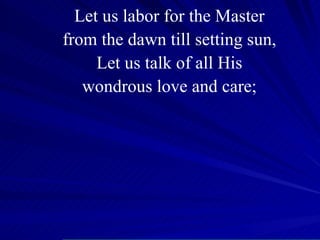 Let us labor for the Master from the dawn till setting sun, Let us talk of all His wondrous love and care; 