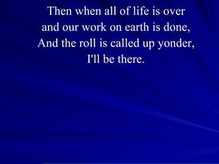 Then when all of life is over and our work on earth is done, And the roll is called up yonder, I'll be there. 