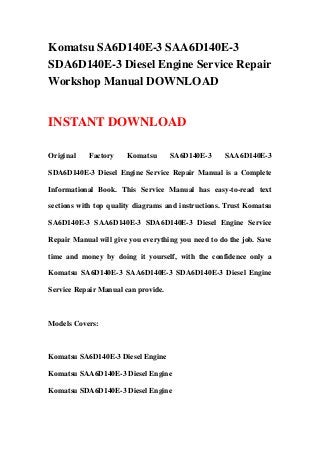 Komatsu SA6D140E-3 SAA6D140E-3
SDA6D140E-3 Diesel Engine Service Repair
Workshop Manual DOWNLOAD
INSTANT DOWNLOAD
Original Factory Komatsu SA6D140E-3 SAA6D140E-3
SDA6D140E-3 Diesel Engine Service Repair Manual is a Complete
Informational Book. This Service Manual has easy-to-read text
sections with top quality diagrams and instructions. Trust Komatsu
SA6D140E-3 SAA6D140E-3 SDA6D140E-3 Diesel Engine Service
Repair Manual will give you everything you need to do the job. Save
time and money by doing it yourself, with the confidence only a
Komatsu SA6D140E-3 SAA6D140E-3 SDA6D140E-3 Diesel Engine
Service Repair Manual can provide.
Models Covers:
Komatsu SA6D140E-3 Diesel Engine
Komatsu SAA6D140E-3 Diesel Engine
Komatsu SDA6D140E-3 Diesel Engine
 