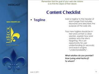 Content Checklist Tagline Add a tagline to the header of each page that includes keywords and describes the purpose of the web site. Your new tagline should be in text and contain a clear solution, explain how and address who the site is targeting. This is an opportunity for user understanding (in seconds) and search engine “understandability”. What solution do you provide?  How (using what tactics)?  To whom?  Remember that the goal of your web site visitors is to find the object of their desire. June 15, 2011 