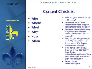 Content Checklist Who Where What Why How When Who are you?  Whom are you addressing? Where are you located? Where in the world are you selling? Where are the sales? What are you offering? What do your visitors want the most?  What makes you so special? Why are you doing what you do?  Why should anyone believe you? Why is your company so special? How do we contact you?  How old is your company? How do we subscribe/order/signup? How long is the sale? How do you pick your products? When can we order/call/signup?  On homepage, product pages, landing pages June 15, 2011 