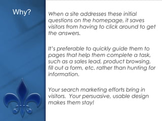 When a site addresses these initial questions on the homepage, it saves visitors from having to click around to get the answers.  It’s preferable to quickly guide them to pages that help them complete a task, such as a sales lead, product browsing, fill out a form, etc. rather than hunting for information. Your search marketing efforts bring in visitors.  Your persuasive, usable design makes them stay! Why? 