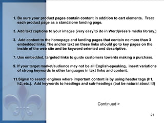 Be sure your product pages contain content in addition to cart elements.  Treat each product page as a standalone landing page. Add text captions to your images (very easy to do in Wordpress’s media library.) 3.  Add content to the homepage and landing pages that contain no more than 3  embedded links. The anchor text on these links should go to key pages on the inside of the web site and be keyword oriented and descriptive. Use embedded, targeted links to guide customers towards making a purchase. If your target market/audience may not be all English-speaking,  insert variations of strong keywords in other languages in text links and content. Signal to search engines where important content is by using header tags (h1, h2, etc.).  Add keywords to headings and sub-headings (but be natural about it!) Continued > 