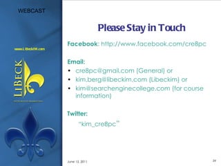 Please Stay in Touch Facebook : http://www.facebook.com/cre8pc Email: cre8pc@gmail.com (General) or kim.berg@libeckim.com (Libeckim) or kim@searchenginecollege.com (for course information) Twitter: “ kim_cre8pc ” June 15, 2011 