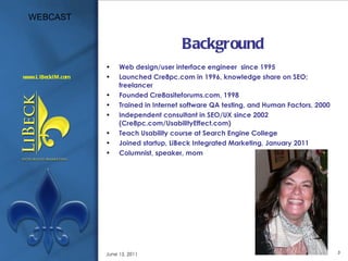 Background Web design/user interface engineer  since 1995 Launched Cre8pc.com in 1996, knowledge share on SEO; freelancer Founded Cre8asiteforums.com, 1998 Trained in Internet software QA testing, and Human Factors, 2000 Independent consultant in SEO/UX since 2002 (Cre8pc.com/UsabilityEffect.com) Teach Usability course at Search Engine College Joined startup, LiBeck Integrated Marketing, January 2011 Columnist, speaker, mom June 15, 2011 