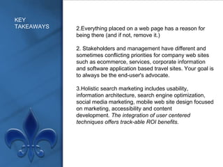 KEY TAKEAWAYS Everything placed on a web page has a reason for being there (and if not, remove it.) 2. Stakeholders and management have different and sometimes conflicting priorities for company web sites such as ecommerce, services, corporate information and software application based travel sites. Your goal is to always be the end-user's advocate. 3.Holistic search marketing includes usability, information architecture, search engine optimization, social media marketing, mobile web site design focused on marketing, accessibility and content development.  The integration of user centered techniques offers track-able ROI benefits . 