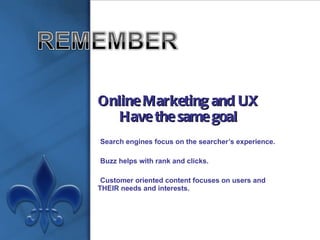 Online Marketing and UX Have the same goal Search engines focus on the searcher’s experience. Buzz helps with rank and clicks. Customer oriented content focuses on users and THEIR needs and interests. 