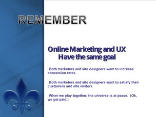 Online Marketing and UX Have the same goal Both marketers and site designers want to increase conversion rates. Both marketers and site designers want to satisfy their customers and site visitors. When we play together, the universe is at peace.  (Ok, we get paid.) 