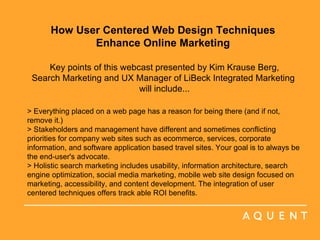 How User Centered Web Design Techniques  Enhance Online Marketing    Key points of this webcast presented by Kim Krause Berg,  Search Marketing and UX Manager of LiBeck Integrated Marketing  will include... > Everything placed on a web page has a reason for being there (and if not, remove it.) > Stakeholders and management have different and sometimes conflicting priorities for company web sites such as ecommerce, services, corporate information, and software application based travel sites. Your goal is to always be the end-user's advocate. > Holistic search marketing includes usability, information architecture, search engine optimization, social media marketing, mobile web site design focused on marketing, accessibility, and content development. The integration of user centered techniques offers track able ROI benefits. 