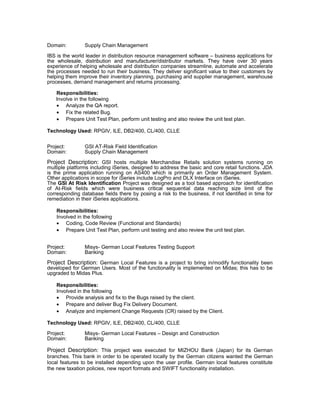 Domain: Supply Chain Management
IBS is the world leader in distribution resource management software – business applications for
the wholesale, distribution and manufacturer/distributor markets. They have over 30 years
experience of helping wholesale and distribution companies streamline, automate and accelerate
the processes needed to run their business. They deliver significant value to their customers by
helping them improve their inventory planning, purchasing and supplier management, warehouse
processes, demand management and returns processing.
Responsibilities:
Involve in the following
• Analyze the QA report.
• Fix the related Bug.
• Prepare Unit Test Plan, perform unit testing and also review the unit test plan.
Technology Used: RPGIV, ILE, DB2/400, CL/400, CLLE
Project: GSI AT-Risk Field Identification
Domain: Supply Chain Management
Project Description: GSI hosts multiple Merchandise Retails solution systems running on
multiple platforms including iSeries, designed to address the basic and core retail functions. JDA
is the prime application running on AS400 which is primarily an Order Management System.
Other applications in scope for iSeries include LogPro and DLX Interface on iSeries.
The GSI At Risk Identification Project was designed as a tool based approach for identification
of At-Risk fields which were business critical sequential data reaching size limit of the
corresponding database fields there by posing a risk to the business, if not identified in time for
remediation in their iSeries applications.
Responsibilities:
Involved in the following
• Coding, Code Review (Functional and Standards)
• Prepare Unit Test Plan, perform unit testing and also review the unit test plan.
Project: Misys- German Local Features Testing Support
Domain: Banking
Project Description: German Local Features is a project to bring in/modify functionality been
developed for German Users. Most of the functionality is implemented on Midas; this has to be
upgraded to Midas Plus.
Responsibilities:
Involved in the following
• Provide analysis and fix to the Bugs raised by the client.
• Prepare and deliver Bug Fix Delivery Document.
• Analyze and implement Change Requests (CR) raised by the Client.
Technology Used: RPGIV, ILE, DB2/400, CL/400, CLLE
Project: Misys- German Local Features – Design and Construction
Domain: Banking
Project Description: This project was executed for MIZHOU Bank (Japan) for its German
branches. This bank in order to be operated locally by the German citizens wanted the German
local features to be installed depending upon the user profile. German local features constitute
the new taxation policies, new report formats and SWIFT functionality installation.
 