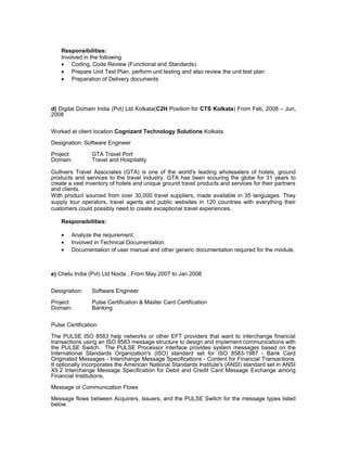 Responsibilities:
Involved in the following
• Coding, Code Review (Functional and Standards)
• Prepare Unit Test Plan, perform unit testing and also review the unit test plan
• Preparation of Delivery documents
d) Digital Domain India (Pvt) Ltd Kolkata(C2H Position for CTS Kolkata) From Feb, 2008 – Jun,
2008
Worked at client location Cognizant Technology Solutions Kolkata.
Designation: Software Engineer
Project: GTA Travel Port
Domain: Travel and Hospitality
Gullivers Travel Associates (GTA) is one of the world's leading wholesalers of hotels, ground
products and services to the travel industry. GTA has been scouring the globe for 31 years to
create a vast inventory of hotels and unique ground travel products and services for their partners
and clients.
With product sourced from over 30,000 travel suppliers, made available in 35 languages. They
supply tour operators, travel agents and public websites in 120 countries with everything their
customers could possibly need to create exceptional travel experiences.
Responsibilities:
• Analyze the requirement.
• Involved in Technical Documentation.
• Documentation of user manual and other generic documentation required for the module.
e) Chetu India (Pvt) Ltd Noida , From May 2007 to Jan 2008
Designation: Software Engineer
Project: Pulse Certification & Master Card Certification
Domain: Banking
Pulse Certification:
The PULSE ISO 8583 help networks or other EFT providers that want to interchange financial
transactions using an ISO 8583 message structure to design and implement communications with
the PULSE Switch. The PULSE Processor interface provides system messages based on the
International Standards Organization's (ISO) standard set for ISO 8583-1987 - Bank Card
Originated Messages - Interchange Message Specifications - Content for Financial Transactions.
It optionally incorporates the American National Standards Institute's (ANSI) standard set in ANSI
X9.2 Interchange Message Specification for Debit and Credit Card Message Exchange among
Financial Institutions,
Message or Communication Flows
Message flows between Acquirers, Issuers, and the PULSE Switch for the message types listed
below.
 