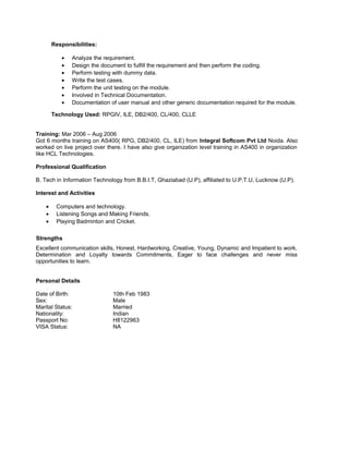 Responsibilities:
• Analyze the requirement.
• Design the document to fulfill the requirement and then perform the coding.
• Perform testing with dummy data.
• Write the test cases.
• Perform the unit testing on the module.
• Involved in Technical Documentation.
• Documentation of user manual and other generic documentation required for the module.
Technology Used: RPGIV, ILE, DB2/400, CL/400, CLLE
Training: Mar 2006 – Aug 2006
Got 6 months training on AS400( RPG, DB2/400, CL, ILE) from Integral Softcom Pvt Ltd Noida. Also
worked on live project over there. I have also give organization level training in AS400 in organization
like HCL Technologies.
Professional Qualification
B. Tech in Information Technology from B.B.I.T, Ghaziabad (U.P), affiliated to U.P.T.U, Lucknow (U.P).
Interest and Activities
• Computers and technology.
• Listening Songs and Making Friends.
• Playing Badminton and Cricket.
Strengths
Excellent communication skills, Honest, Hardworking, Creative, Young, Dynamic and Impatient to work,
Determination and Loyalty towards Commitments, Eager to face challenges and never miss
opportunities to learn.
Personal Details
Date of Birth: 10th Feb 1983
Sex: Male
Marital Status: Married
Nationality: Indian
Passport No: H8122963
VISA Status: NA
 