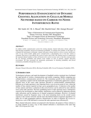 International Journal of Computer Science, Engineering and Information Technology (IJCSEIT), Vol.1, No.2, June 2011
DOI : 10.5121/ijcseit.2011.1202 16
PERFORMANCE ENHANCEMENT OF DYNAMIC
CHANNEL ALLOCATION IN CELLULAR MOBILE
NETWORKS BASED ON CARRIER-TO-NOISE
INTERFERENCE RATIO
Md. Sadek Ali1
, M. A. Masud2
, Md. Shariful Islam1
, Md. Alamgir Hossain1
1
Dept. of Information & Communication Engineering
Islamic University, Kushtia 7003, Bangladesh.
2
Dept. of Computer Science & Information Technology
Patuakhali Science and Technology University, Patuakhali, Bangladesh.
E-mail :{ sadek_ice, afmsi76, alamgir_ict}@yahoo.com,
masudcit@gmail.com
ABSTRACT
In cellular mobile communication system the existing dynamic channel allocation scheme suffer from
high blocking probability and forced termination probability. To mitigate this problem, in this paper we
evaluated the performance of dynamic channel allocation scheme based on carrier-to-noise interference
ratio. In our system model, uplink power strength from a call-initiating user to the base station is
examined. This power is provided by the carrier-to-noise ratio (C/N). The channel search is conducted in
the repeated channel numbers of that cell based on the carrier-to-noise ratio so that this system provides
the low blocking probability and initiates large number of calls in dynamic channel allocation
environment. We have presented the momentous performance in blocking probability and forced
termination probability through this research.
KEYWORDS
Dynamic Channel Allocation (DCA), Blocking Probability (BP), Forced Termination Probability (FTP).
1. INTRODUCTION
Technological advances and rapid development of handheld wireless terminals have facilitated
the rapid growth of wireless communications and mobile computing. Mobile computing uses
cellular/wireless communication network [1]. The tremendous growth of the wireless/mobile
users’ population coupled with the bandwidth requirements of multimedia applications requires
efficient reuse of the scarce radio spectrum allocated to wireless/mobile communications.
Efficient use of radio spectrum is also important from a cost-of-service point of view, where the
number of base stations required serving a given geographical area. A reduction in the number
of base stations and hence a reduction in the cost-of-service can be achieved by more efficient
reuse of the radio spectrum. The basic prohibiting factor in radio spectrum reuse is interference
caused by the environment or other mobiles. Interference can be reduced by deploying efficient
radio subsystems and by making use of channel assignment techniques. However, co-channel
interference caused by frequency reuse is the most restraining factor on the overall system
capacity in the wireless networks and the main idea behind channel assignment algorithms is to
make use of radio propagation path-loss characteristics in order to minimize the Carrier-to-
Interference ratio (CIR) and hence to increase the radio spectrum reuse efficiency[2].
Many channel allocation schemes are proposed in the literature, the purpose of these schemes is
to assign channels in such a way so that channel utilization is maximized at the same time
 